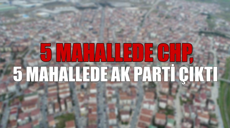 5 mahallede CHP, 5 mahallede AK Parti çıktı